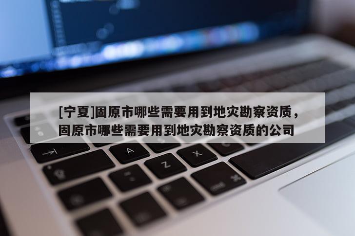 [宁夏]固原市哪些需要用到地灾勘察资质，固原市哪些需要用到地灾勘察资质的公司