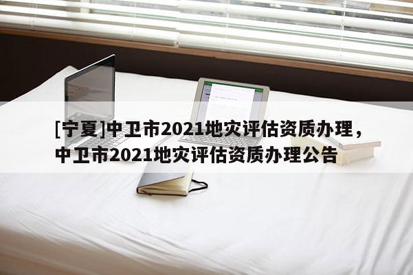 [宁夏]中卫市2021地灾评估资质办理，中卫市2021地灾评估资质办理公告